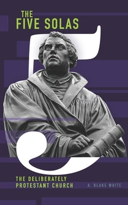 The Five Solas: The Deliberately Protestant Church by White, A. Blake