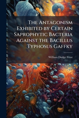 The Antagonism Exhibited by Certain Saprophytic Bacteria Against the Bacillus Typhosus Gaffky by Frost, William Dodge