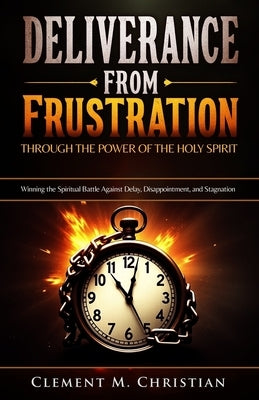 Deliverance from Frustration Through the Power of the Holy Spirit: Winning the Spiritual Battle Against Delay, Disappointment, and Stagnation by Christian, Clement M.