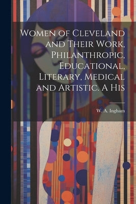 Women of Cleveland and Their Work, Philanthropic, Educational, Literary, Medical and Artistic. A His by Ingham, W. A.