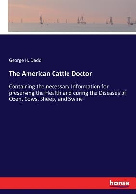 The American Cattle Doctor: Containing the necessary Information for preserving the Health and curing the Diseases of Oxen, Cows, Sheep, and Swine by Dadd, George H.