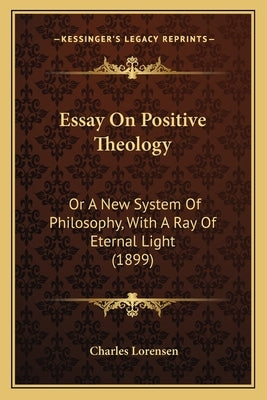 Essay On Positive Theology: Or A New System Of Philosophy, With A Ray Of Eternal Light (1899) by Lorensen, Charles