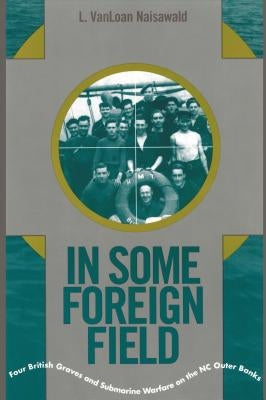 In Some Foreign Field: Four British Graves and Submarine Warfare on the North Carolina Outer Banks by Naisawald, Vanloan