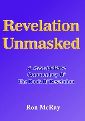 Revelation Unmasked: A Verse-by-Verse Commentary Of The Book Of Revelation by McRay, Ron