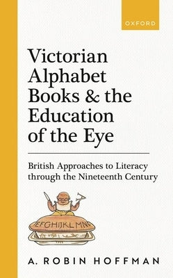 Victorian Alphabet Books and the Education of the Eye: British Approaches to Literacy Through the Nineteenth Century by Hoffman, A. Robin