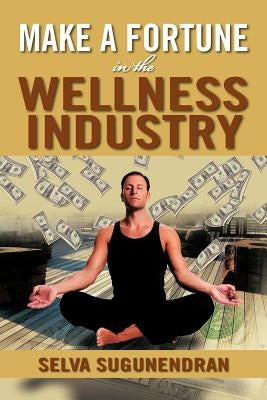 Make a Fortune in the Wellness Industry: How to Initiate, Participate and Profit from the Trillion Dollar Wellness Healthcare Revolution by Sugunendran, Selva