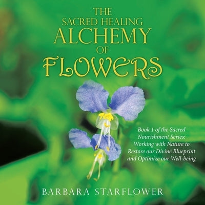The Sacred Healing Alchemy of Flowers: Book 1 of the Sacred Nourishment Series: Working with Nature to Restore Our Divine Blueprint and Optimize Our W by Starflower, Barbara