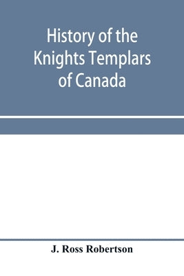 History of the Knights Templars of Canada. From the foundation of the order in A.D. 1800 to the present time. With an historical retrospect of Templar by Ross Robertson, J.