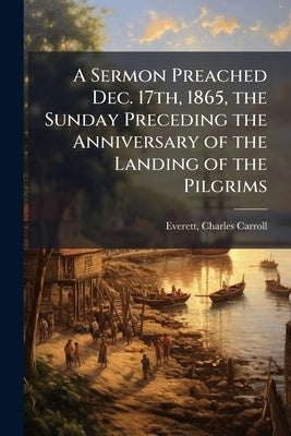 A Sermon Preached Dec. 17th, 1865, the Sunday Preceding the Anniversary of the Landing of the Pilgrims by Everett, Charles Carroll 1829-1900 [Fr