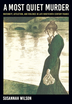 A Most Quiet Murder: Maternity, Affliction, and Violence in Late Nineteenth-Century France by Wilson, Susannah