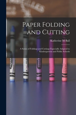 Paper Folding and Cutting; a Series of Foldings and Cuttings Especially Adapted to Kindergartens and Public Schools by Ball, Katherine M.