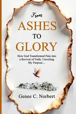 From Ashes to Glory: How God Transformed Pain into a Revival of Faith, Unveiling My Purpose by Norbert, Genee C.