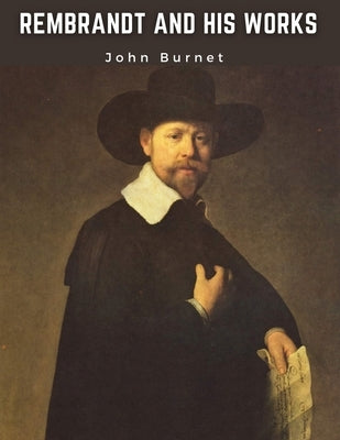 Rembrandt and His Works: Critical Examination into His Principles and Practice of Design, Light, Shade, and Colour by John Burnet