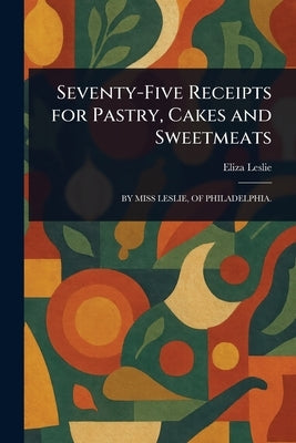 Seventy-Five Receipts for Pastry, Cakes and Sweetmeats by Leslie, Eliza
