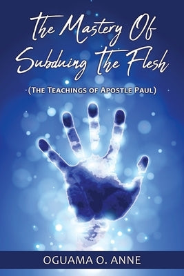 The Mastery of Subduing the Flesh: (The teachings of Apostle Paul) by Anne, Oguama O.