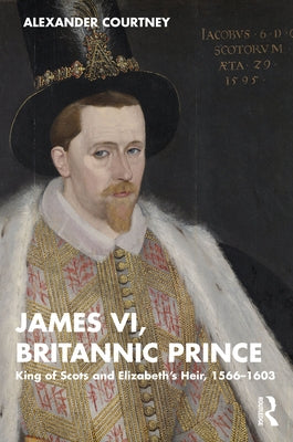 James VI, Britannic Prince: King of Scots and Elizabeth's Heir, 1566-1603 by Courtney, Alexander