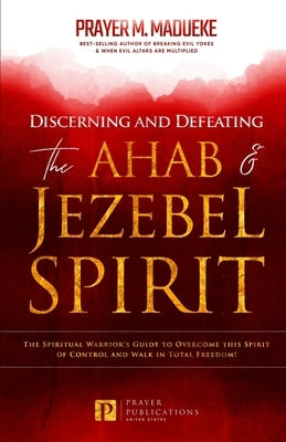 Discerning and Defeating the Ahab & Jezebel Spirit: The Spiritual Warrior's Guide to Overcome this Spirit of Control and Walk in Total Freedom! by Madueke, Prayer M.