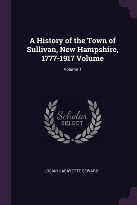 A History of the Town of Sullivan, New Hampshire, 1777-1917 Volume; Volume 1 by Seward, Josiah Lafayette