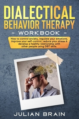 Dialectical Behavior Therapy Workbook: How to Control Anxiety, Regulate Your Emotions, Improve Your Self-Control, Reduce Your Stress & Develop a Healt by Brain, Julian
