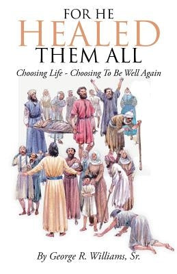 For He Healed Them All: Choosing Life - Choosing To Be Well Again by Williams, George R., Sr.