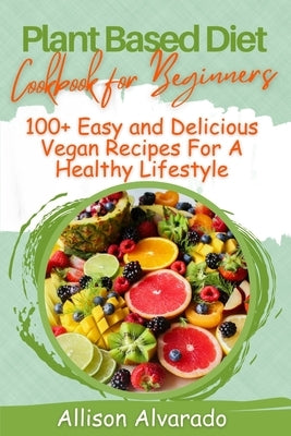plant based diet cookbook for beginners: 100+Easy and Delicious Vegan Recipes For A Healthy Lifestyle by Alvarado, Allison