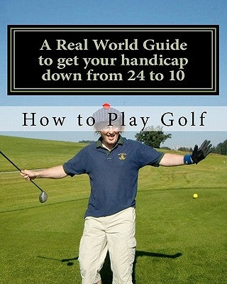 How to play Golf: A Real World user guide to getting your handicap down from 24 to 10...and beyond. by Sutton, Tim