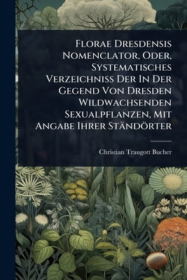 Florae Dresdensis Nomenclator, Oder, Systematisches Verzeichniss Der In Der Gegend Von Dresden Wildwachsenden Sexualpflanzen, Mit Angabe Ihrer Ständör by Bucher, Christian Traugott