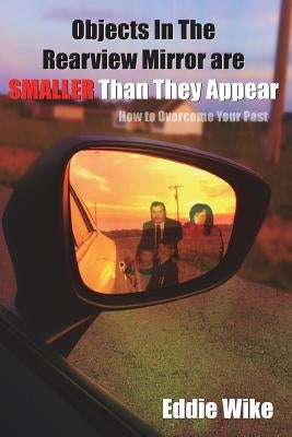Objects In The Rearview Mirror Are Smaller Than They Appear: How To Overcome Your Past by Wike, Eddie