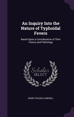 An Inquiry Into the Nature of Typhoidal Fevers: Based Upon a Consideration of Their History and Pathology by Campbell, Henry Fraser