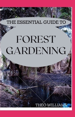 The Essential Guide to Forest Gardening: Guide To Working with Nature to Grow Edible Foods And Crops by Williams, Theo