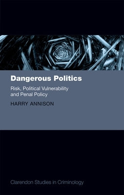 Dangerous Politics: Risk, Political Vulnerability, and Penal Policy by Annison, Harry