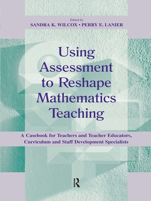 Using Assessment To Reshape Mathematics Teaching: A Casebook for Teachers and Teacher Educators, Curriculum and Staff Development Specialists by Wilcox, Sandra K.