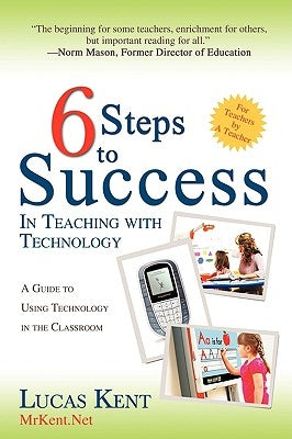 6 Steps to Success in Teaching with Technology: A Guide to Using Technology in the Classroom by Kent, Lucas