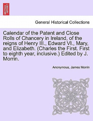 Calendar of the Patent and Close Rolls of Chancery in Ireland, of the reigns of Henry III., Edward VI., Mary, and Elizabeth. (Charles the First. First by Anonymous