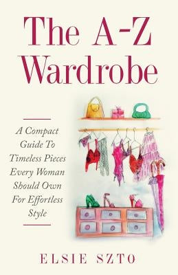 The A-Z Wardrobe: A Compact Guide To Timeless Pieces Every Woman Should Own For Effortless Style by Szto, Elsie