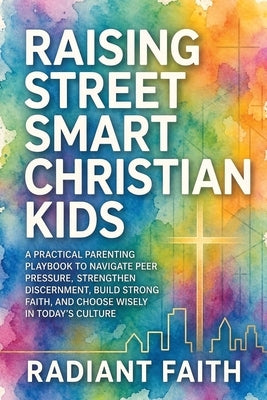 Raising Street-Smart Christian Kids: A Practical Parenting Playbook to Navigate Peer Pressure, Strengthen Discernment, Build Strong Faith, and Choose by Faith, Radiant