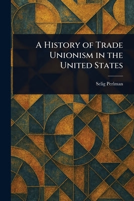 A History of Trade Unionism in the United States by Perlman, Selig