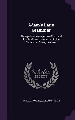 Adam's Latin Grammar: Abridged and Arranged in a Course of Practical Lessons Adapted to the Capacity of Young Learners by Russell, William