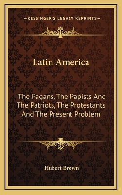 Latin America: The Pagans, The Papists And The Patriots, The Protestants And The Present Problem by Brown, Hubert
