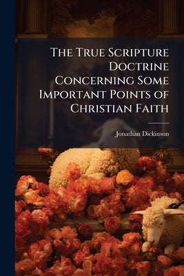 The True Scripture Doctrine Concerning Some Important Points of Christian Faith: Particularly, Eternal Election, Original sin, Grace in Conversion, Ju by Dickinson, Jonathan
