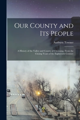 Our County and its People: A History of the Valley and County of Chemung, From the Closing Years of the Eighteenth Century by Towner, Ausburn