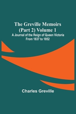 The Greville Memoirs (Part 2) Volume 1; A Journal of the Reign of Queen Victoria from 1837 to 1852 by Greville, Charles