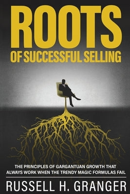 Roots of Successful Selling: The Principles of Gargantuan Growth that Always Work When the Trendy Magic Formulas Fail. by Granger, Russell P.