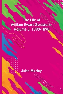 The Life of William Ewart Gladstone, Volume 3, 1890-1898 by Morley, John