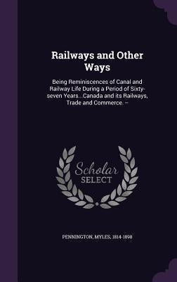 Railways and Other Ways: Being Reminiscences of Canal and Railway Life During a Period of Sixty-seven Years...Canada and its Railways, Trade an by Pennington, Myles