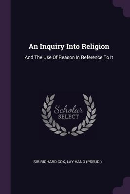 An Inquiry Into Religion: And The Use Of Reason In Reference To It by Cox, Richard