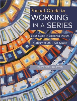 Visual Guide to Working in a Series - Print on Demand Edition: Next Steps in Inspired Design Gallery of 200+ Art Quilts by Barton, Elizabeth