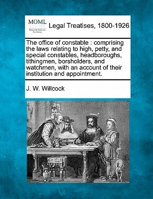 The Office of Constable: Comprising the Laws Relating to High, Petty, and Special Constables, Headboroughs, Tithingmen, Borsholders, and Watchm by Willcock, J. W.