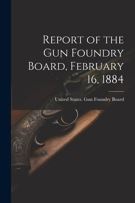 Report of the Gun Foundry Board, February 16, 1884 by United States Gun Foundry Board