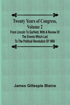 Twenty Years of Congress, Volume 2 From Lincoln to Garfield, with a Review of the Events Which Led to the Political Revolution of 1860 by Gillespie Blaine, James